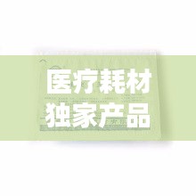 醫(yī)療耗材獨家產品，醫(yī)療耗材新品種 