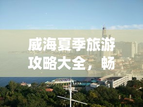 威海夏季旅游攻略大全，暢游海濱城市的最佳打開方式！